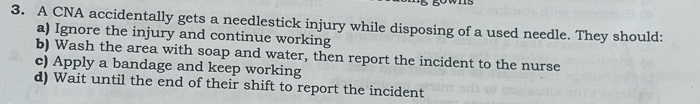 A CNA accidentally gets a needlestick injury while disposing of a used needle. They should:
a) Ignore the injury and continue working
b) Wash the area with soap and water, then report the incident to the nurse
c) Apply a bandage and keep working
d) Wait until the end of their shift to report the incident