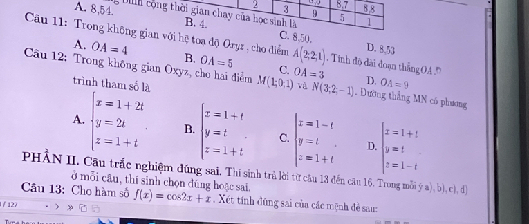 2 3 0,J 8. 7 8. 8
9
bh cộng thời gian chạy của học sinh là 5 1
A. 8, 54. B. 4. C. 8, 50.
Câu 11: Trong không gian với hệ toạ độ Oryz , cho điểm A(2;2;1) Tính độ dài đoạn thắng OA
D. 8,53
A. OA=4 B. OA=5 C.
Câu 12: Trong không gian Oxyz, cho hai điểm M(1;0;1) OA=3 và N(3;2;-1). Dường thẳng MN có phương
trình tham số là
D. OA=9
A. beginarrayl x=1+2t y=2t z=1+tendarray.. B. beginarrayl x=1+t y=t z=1+tendarray. C. beginarrayl x=1-t y=t z=1+tendarray. D. beginarrayl x=1+t y=t z=1-tendarray.
PHÀN II. Câu trắc nghiệm đúng sai. Thí sinh trả lời từ câu 13 đến câu 16. Trong mỗi ý a), b), c), d
ở mỗi câu, thí sinh chọn đúng hoặc sai.
Câu 13: Cho hàm số f(x)=cos 2x+x. Xét tính đúng sai của các mệnh đề sau:
/ 127
Tune