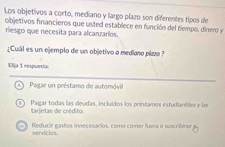 Los objetivos a corto, mediano y largo plazo son diferentes tipos de
objetivos fnancieros que usted establece en función del tiempo, dinero y
riesgo que necesita para alcanzarlos.
¿Cuál es un ejemplo de un objetivo a mediano plazo ?
Elija 1 respuesta:
A Pagar un préstamo de automóvil
B  Pagar todas las deudas, incluidos los préstamos estudiantiles y las
tarjetas de crédito.
dol Reducir gastos innecesarios, como comer fuera o suscribirse a
servicios.