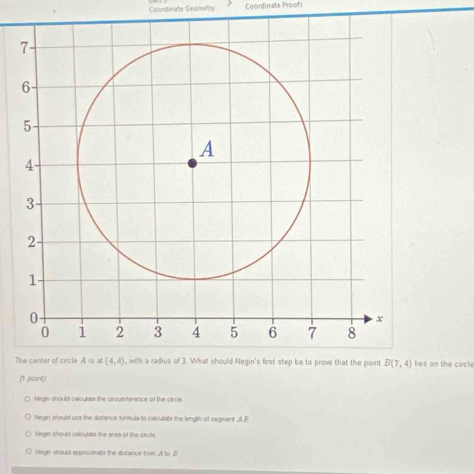 Coordinate Geometry Coordinate Proofi
Ts on the circle
(1 point)
( Negin should calculate the circumterence of the circle
hegin should use the distance tormula to caloulate the lengtin of segiment A B
Negin should calculate the area of the circle.
hlegin should apprioiamate the distance trom A to B