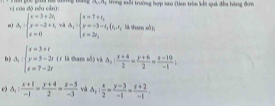 Tinh gọc giữa ha đường tháng A.S, trong mỗi trường hợp sau (làm tròn kết quả đến hàng đơn 
vị của độ nều cần): 
“) △ _1:beginarrayl x=3+2t, y=-2+t, z=0endarray. và Delta _1:beginarrayl x=7+t_1 y=-3=t_1 z=2t_1endarray.  (t_1) z=2t_1endarray. , là tham số); 
b) Delta _1:beginarrayl x=3+t y=5=2t z=7-2tendarray. (7 là tham số) và △ _2: (x+4)/2 = (y+6)/2 = (z-10)/-1 ; 
c) △ _1: (x+1)/-1 = (y+4)/2 = (z-5)/-3  và △ _2: x/2 = (y-3)/-1 = (z+2)/-1 ,