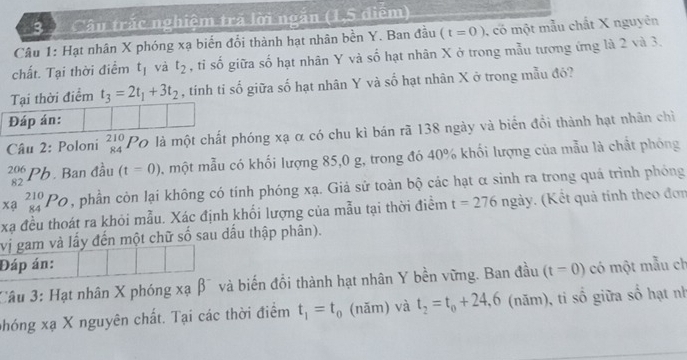 3 ) Câu trắc nghiệm trá lời ngắn (1,5 điểm) 
Câu 1: Hạt nhân X phóng xạ biển đổi thành hạt nhân bền Y. Ban đầu (t=0) 1, có một mẫu chất X nguyên 
chất. Tại thời điểm t_1 và t_2 , tỉ số giữa số hạt nhân Y và số hạt nhân X ở trong mẫu tương ứng là 2 và 3. 
Tại thời điểm t_3=2t_1+3t_2 , tinh tỉ số giữa số hạt nhân Y và số hạt nhân X ở trong mẫu đó? 
Đáp án: 
Câu 2: Poloni beginarrayr 210 84endarray Po là một chất phóng xạ α có chu kì bán rã 138 ngày và biển đồi thành hạt nhân chỉ
beginarrayr 206 82endarray 1 . Ban đầu (t=0) , một mẫu có khối lượng 85, 0 g, trong đó 40% khối lượng của mẫu là chất phóng 
xa _(84)^(210)Po , phần còn lại không có tính phóng xạ. Giả sử toàn bộ các hạt α sinh ra trong quá trình phóng
xạ đều thoát ra khỏi mẫu. Xác định khối lượng của mẫu tại thời điểm t=276ngay. (Kết quả tính theo đơn 
vị gam và lấy đến một chữ số sau dấu thập phân). 
Đáp án: 
Câu 3: Hạt nhân X phóng xạ β¯ và biến đổi thành hạt nhân Y bền vững. Ban đầu (t=0) có một mẫu ch 
phóng xạ X nguyên chất. Tại các thời điểm t_1=t_0 (năm) và t_2=t_0+24, 6 (năm), ti số giữa số hạt nh