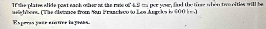 If the plates slide past each other at the rate of 4.2 cm per year, find the time when two cities will be 
neighbors. (The distance from San Francisco to Los Angeles is 600 km.) 
Express your answer in years.