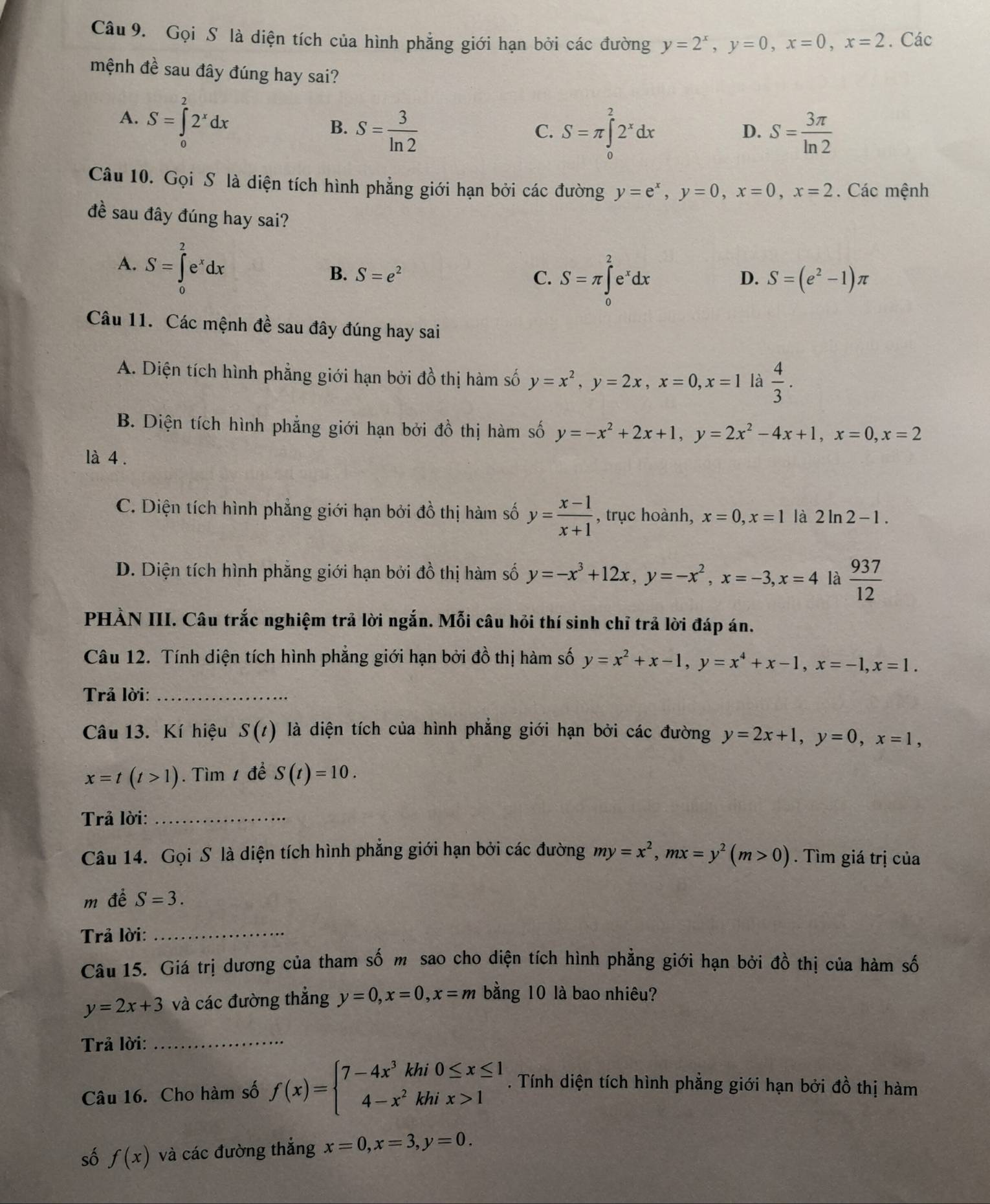 Gọi S là diện tích của hình phẳng giới hạn bởi các đường y=2^x,y=0,x=0,x=2. Các
mệnh đề sau đây đúng hay sai?
A. S=∈tlimits _0^(22^x)dx
B. S= 3/ln 2  S=π ∈tlimits _0^(22^x)dx S= 3π /ln 2 
C.
D.
Câu 10. Gọi S là diện tích hình phẳng giới hạn bởi các đường y=e^x,y=0,x=0,x=2. Các mệnh
đề sau đây đúng hay sai?
A. S=∈tlimits _0^(2e^x)dx B. S=e^2
C. S=π ∈tlimits _0^(2e^x)dx
D. S=(e^2-1)π
Câu 11. Các mệnh đề sau đây đúng hay sai
A. Diện tích hình phẳng giới hạn bởi đồ thị hàm số y=x^2,y=2x,x=0,x=1 là  4/3 .
B. Diện tích hình phẳng giới hạn bởi đồ thị hàm số y=-x^2+2x+1,y=2x^2-4x+1,x=0,x=2
là 4 .
C. Diện tích hình phẳng giới hạn bởi đồ thị hàm số y= (x-1)/x+1  , trục hoành, x=0,x=1 là 2ln 2-1.
D. Diện tích hình phẳng giới hạn bởi đồ thị hàm số y=-x^3+12x,y=-x^2,x=-3,x=4 là  937/12 
PHÀN III. Câu trắc nghiệm trả lời ngắn. Mỗi câu hỏi thí sinh chỉ trả lời đáp án.
Câu 12. Tính diện tích hình phẳng giới hạn bởi đồ thị hàm số y=x^2+x-1,y=x^4+x-1,x=-1,x=1.
Trả lời:_
Câu 13. Kí hiệu S(t) là diện tích của hình phẳng giới hạn bởi các đường y=2x+1,y=0,x=1,
x=t(t>1). Tìm 1 để S(t)=10.
Trả lời:_
Câu 14. Gọi S là diện tích hình phẳng giới hạn bởi các đường my=x^2,mx=y^2(m>0). Tìm giá trị của
m để S=3.
Trả lời:_
Câu 15. Giá trị dương của tham số m sao cho diện tích hình phẳng giới hạn bởi đồ thị của hàm số
y=2x+3 và các đường thắng y=0,x=0,x=m bằng 10 là bao nhiêu?
Trả lời:_
Câu 16. Cho hàm số f(x)=beginarrayl 7-4x^3khi0≤ x≤ 1 4-x^2khix>1endarray.. Tính diện tích hình phẳng giới hạn bởi đồ thị hàm
số f(x) và các đường thắng x=0,x=3,y=0.