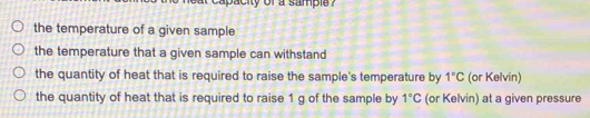 capacity of a sample ?
the temperature of a given sample
the temperature that a given sample can withstand
the quantity of heat that is required to raise the sample's temperature by 1°C (or Kelvin)
the quantity of heat that is required to raise 1 g of the sample by 1°C (or Kelvin) at a given pressure