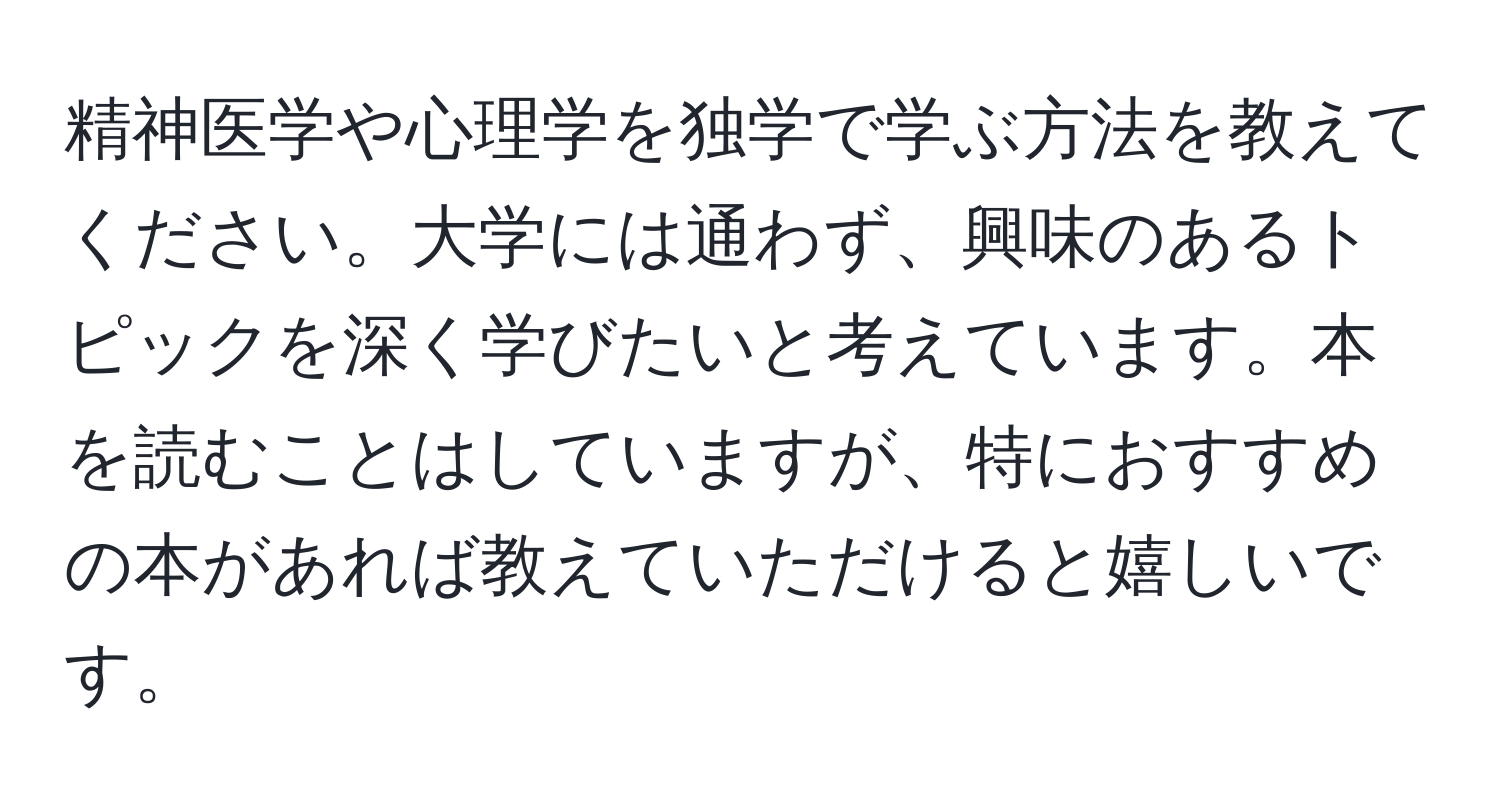 精神医学や心理学を独学で学ぶ方法を教えてください。大学には通わず、興味のあるトピックを深く学びたいと考えています。本を読むことはしていますが、特におすすめの本があれば教えていただけると嬉しいです。