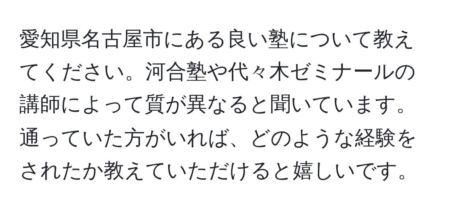 愛知県名古屋市にある良い塾について教えてください。河合塾や代々木ゼミナールの講師によって質が異なると聞いています。通っていた方がいれば、どのような経験をされたか教えていただけると嬉しいです。