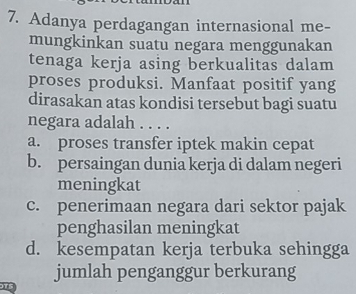 Adanya perdagangan internasional me-
mungkinkan suatu negara menggunakan
tenaga kerja asing berkualitas dalam
proses produksi. Manfaat positif yang
dirasakan atas kondisi tersebut bagi suatu
negara adalah . . . .
a. proses transfer iptek makin cepat
b. persaingan dunia kerja di dalam negeri
meningkat
c. penerimaan negara dari sektor pajak
penghasilan meningkat
d. kesempatan kerja terbuka sehingga
jumlah penganggur berkurang
15