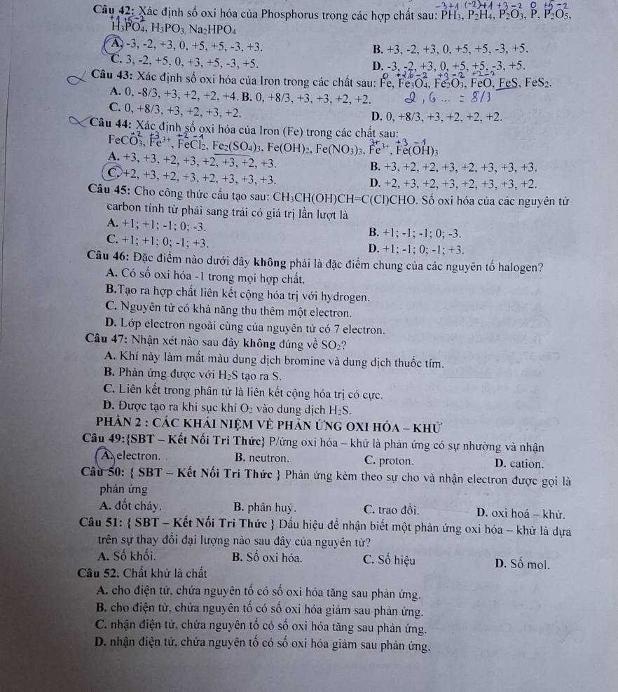 3+4(-2)+4+3-2 -2
Câu 42: Xác định số oxi hóa của Phosphorus trong các hợp chất sau: PH3, F P_2H_4,P_2O_3,P,P_2O_5,
I_3PO_4,H_3PO_3 Na_2HPO_4
A, -3, -2, +3, 0, +5, +5, -3, +3. B. +3,-2. +3, 0, +5, +5, -3, +5.
C. 3, -2, +5, 0, +3, +5, -3, +5. 5. +5. -3. +5
D. -3.-2+3.0. +
+2,b-2+3-2
Câu 43: Xác định số oxi hóa của Iron trong các chất sau: Fe,Fe_3O_4,Fe_2O_3 3, FeO, FeS, FeS₂.
A. 0, -8 /3 +3 +2,+2,+4,B.0,+8/3, , +3, +3, +2, +2
8/3
C. 0, +8/3,+3 +2.+3. , +2. D. 0, +8/3, +3, +2, +2, +2.
Câu 44: Xác định số ọxi hóa của Iron (Fe) trong các chất sau:
eCvector O_3,1^-e^(3+) , FeCl₂, Fe₂ _2(SO_4)_3.Fe(OH)_2 , Fe( NO_3)_3.Fe^(3+),Fe(OH)_3 -4
A. +3, +3, +2, +3, +2, +3, +2, +3. B. +3, +2, +2, +3, +2, +3, +3, +3.
○ +2, +3,+2, +3, +2, +3, +3,+3. D. +2, +3, +2, +3, +2, +3, +3, +2.
Câu 45: Cho công thức cầu tạo sau: CH_3CH(OH)CH=C(Cl) CHO. Số oxi hóa của các nguyên tử
carbon tính từ phải sang trái có giá trị lần lượt là
A. +1; +1; -1; 0; -3. B. +1; -1; -1; 0; -3.
C. +1; +1; 0; -1; +3. D. +1; -1; 0; -1; +3.
Câu 46: Đặc điểm nào dưới đây không phải là đặc điểm chung của các nguyên tố halogen?
A. Có số oxi hóa -1 trong mọi hợp chất.
B.Tạo ra hợp chất liên kết cộng hóa trị với hydrogen.
C. Nguyên tử có khả năng thu thêm một electron.
D. Lớp electron ngoài cùng của nguyên tử có 7 electron.
Câu 47: Nhận xét nào sau đây không đúng về SO_2 ?
A. Khí này làm mắt màu dung dịch bromine và dung dịch thuốc tím.
B. Phản ứng được với H_2S tạo ra S.
C. Liên kết trong phân tử là liên kết cộng hóa trị có cực.
D. Được tạo ra khi sục khí O_2 vào dung dịch H_2S.
PhảN 2 : Các KhÁI nIệM Vẻ phản ứng OXI hóa - khử
Câu 49:SBT - Kết Nối Tri Thức P/ứng oxi hóa - khử là phản ứng có sự nhường và nhận
A electron. B. neutron. C. proton. D. cation.
Câu 50:  SBT - Kết Nối Tri Thức  Phản ứng kèm theo sự cho và nhận electron được gọi là
phản ứng
A. đốt cháy. B. phân huỷ. C. trao đổi.  D. oxi hoá - khử.
Câu 51:  SBT - Kết Nối Tri Thức  Dấu hiệu để nhận biết một phản ứng oxi hóa - khử là dựa
trên sự thay đổi đại lượng nào sau đây của nguyên tử?
A. Số khối. B. Số oxi hóa. C. Số hiệu D. Số mol.
Câu 52. Chất khử là chất
A. cho điện tử. chứa nguyên tố có số oxi hóa tăng sau phản ứng.
B. cho điện tử, chứa nguyên tố có số oxi hóa giảm sau phản ứng.
C. nhận điện tử, chứa nguyên tố có số oxi hóa tăng sau phản ứng.
D. nhận điện tử, chứa nguyên tố có số oxi hóa giảm sau phản ứng.