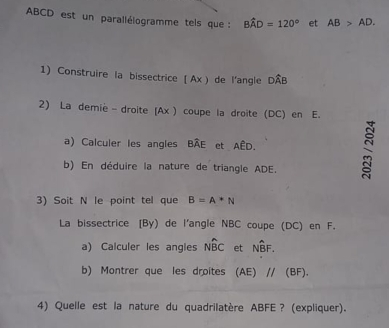 ABCD est un parallélogramme tels que : Bwidehat AD=120° et AB>AD. 
1) Construire la bissectrice (Ax) de l'angle DÂB
2) La demie - droite (Ax ) coupe la droite (DC) en E. 
a) Calculer les angles Bwidehat AE et AED. 
b) En déduire la nature de triangle ADE. 
3) Soit N le point tel que B=A*N
La bissectrice [ By) de l'angle NBC coupe (DC) en F. 
a) Calculer les angles Nwidehat BC et Nwidehat BF. 
b) Montrer que les droites ( (F) 11 (BF). 
4) Quelle est la nature du quadrilatère ABFE? (expliquer).