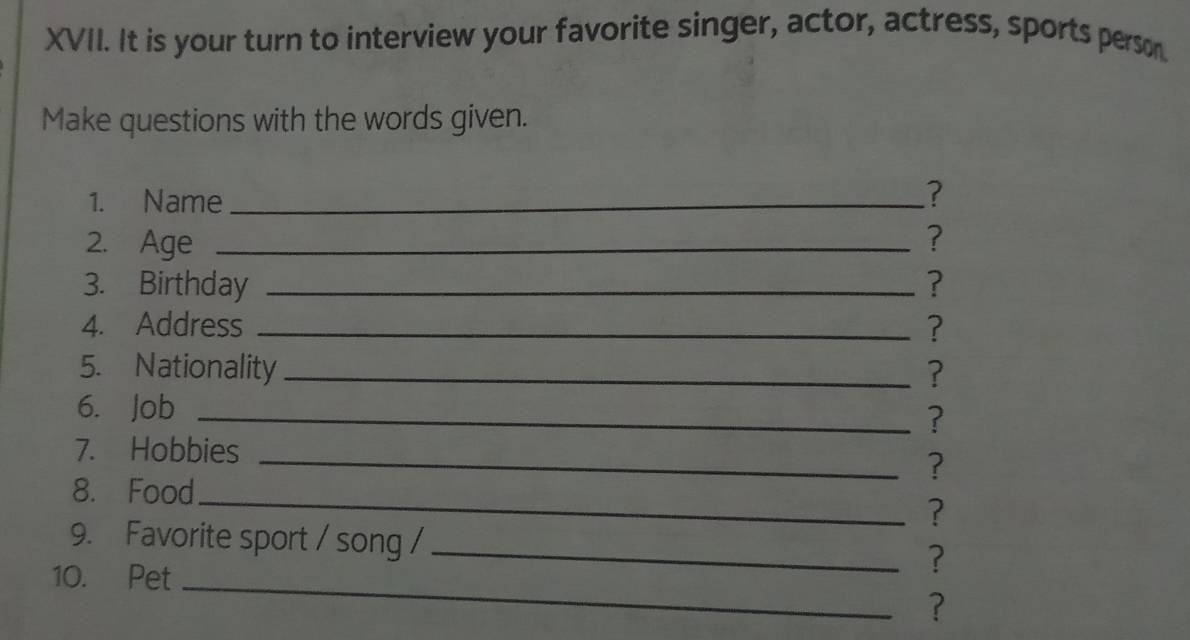 It is your turn to interview your favorite singer, actor, actress, sports person. 
Make questions with the words given. 
1. Name_ 
? 
2. Age _? 
3. Birthday _? 
4. Address _? 
5. Nationality _? 
6. Job_ 
? 
7. Hobbies_ 
? 
8. Food_ 
? 
9. Favorite sport / song / _? 
10. Pet_ 
?