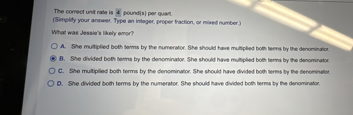 The correct unit rate is 4 pound(s) per quart.
(Simplify your answer. Type an integer, proper fraction, or mixed number.)
What was Jessie's likely error?
A. She multiplied both terms by the numerator. She should have multiplied both terms by the denominator.
B. She divided both terms by the denominator. She should have multiplied both terms by the denominator.
C. She multiplied both terms by the denominator. She should have divided both terms by the denominator.
D. She divided both terms by the numerator. She should have divided both terms by the denominator.