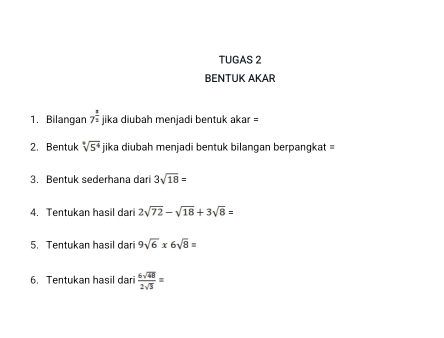 TUGAS 2 
BENTUK AKAR 
1. Bilangan 7^(frac 3)2 jika diubah menjadi bentuk akar = 
2. Bentuk sqrt[4](5^4) jika diubah menjadi bentuk bilangan berpangkat = 
3. Bentuk sederhana dari 3sqrt(18)=
4. Tentukan hasil dari 2sqrt(72)-sqrt(18)+3sqrt(8)=
5. Tentukan hasil dari 9sqrt(6)* 6sqrt(8)=
6. Tentukan hasil dari  6sqrt(48)/2sqrt(3) =