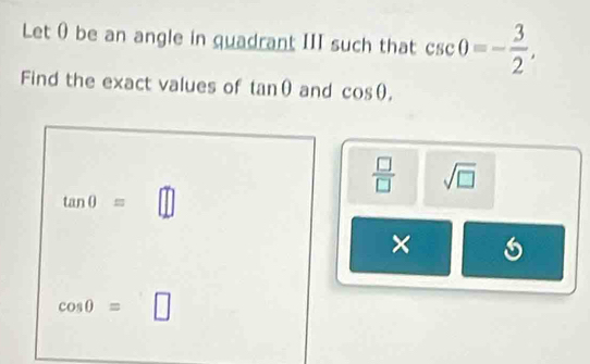 Let θ be an angle in quadrant III such that csc 0=- 3/2 , 
Find the exact values of tan θ and cos θ.
 □ /□   sqrt(□ )
tan 0=
×
cos 0= |