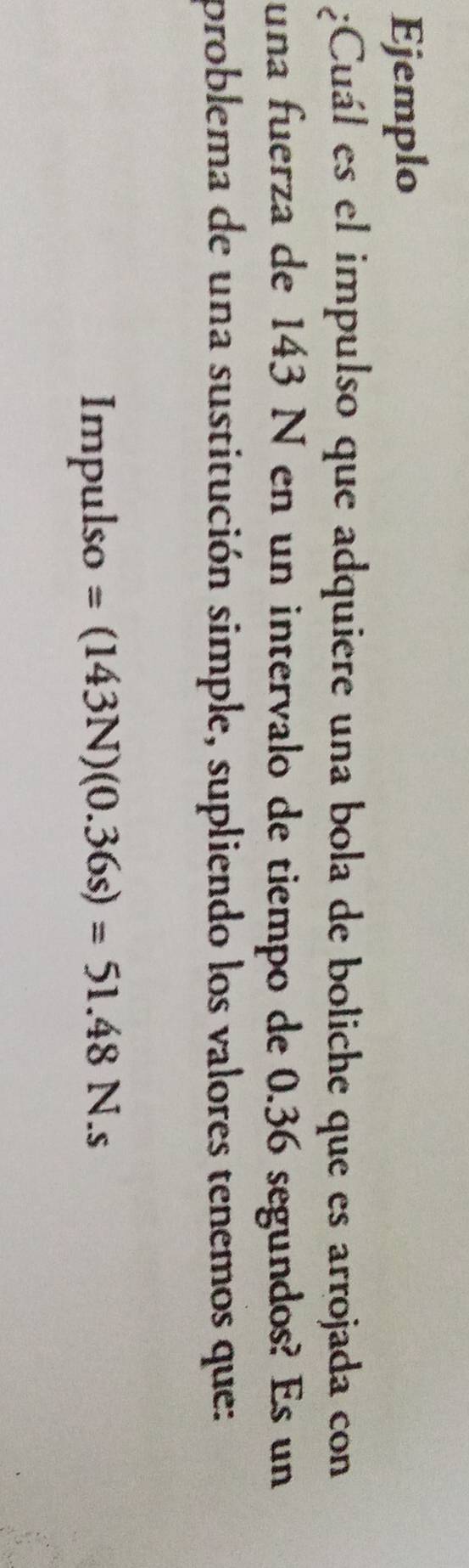 Ejemplo 
¿Cuál es el impulso que adquiere una bola de boliche que es arrojada con 
una fuerza de 143 N en un intervalo de tiempo de 0.36 segundos? Es un 
problema de una sustitución simple, supliendo los valores tenemos que: 
Impulso =(143N)(0.36s)=51.48N.s