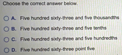 Choose the correct answer below.
A. Five hundred sixty-three and five thousandths
B. Five hundred sixty-three and five tenths
C. Five hundred sixty-three and five hundredths
D. Five hundred sixty-three point five