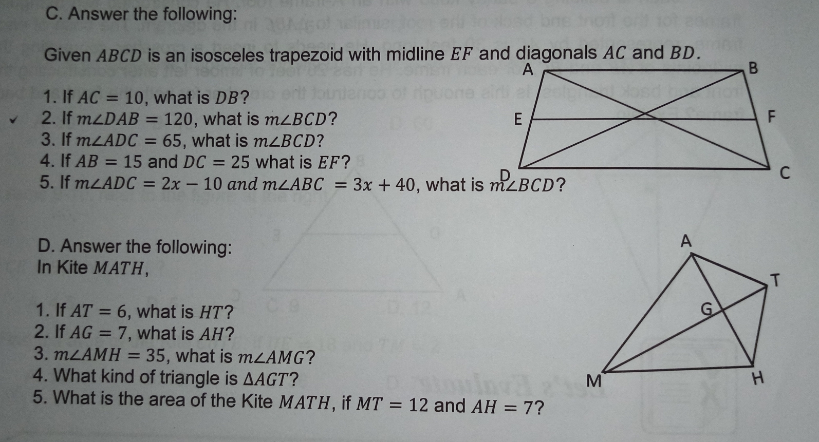 Answer the following:
Given ABCD is an isosceles trapezoid with midline EF and diagonals AC and BD.
1. If AC=10 , what is DB?
2. If m∠ DAB=120 , what is m∠ BCD ? 
3. If m∠ ADC=65 , what is m∠ BCD ?
4. If AB=15 and DC=25 what is EF?
5. lf m∠ ADC=2x-10 and m∠ ABC =3x+40 , what is m∠ BCD
D. Answer the following:
In Kite MATH,
1. If AT=6 , what is HT? 
2. lf AG=7 , what is AH?
3. m∠ AMH=35 , what is m∠ AMG ？
4. What kind of triangle is Delta AGT ？ 
5. What is the area of the Kite MATH, if MT=12 and AH=7 2