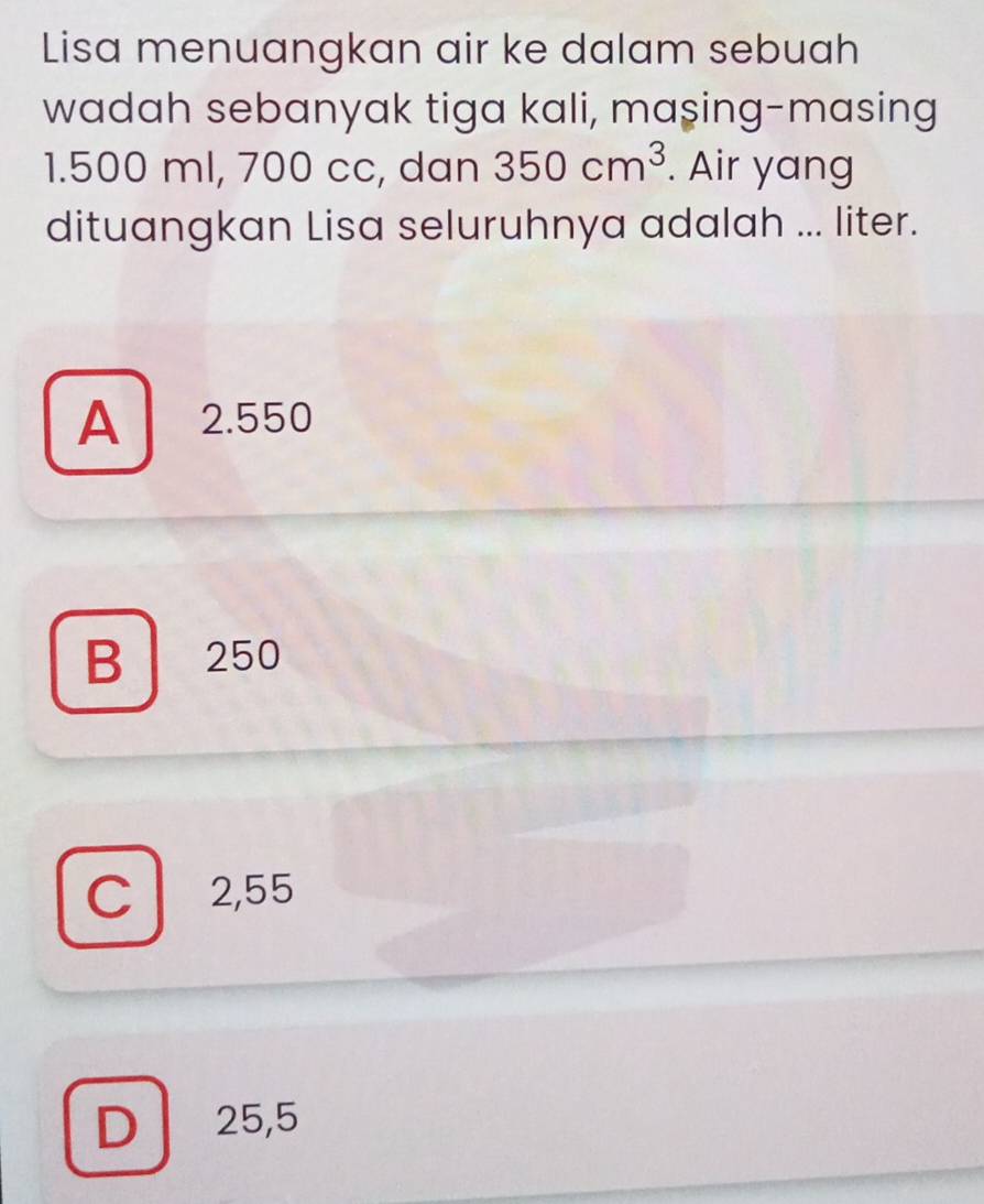 Lisa menuangkan air ke dalam sebuah
wadah sebanyak tiga kali, maşing-masing
1.500 ml, 700 cc, dan 350cm^3. Air yang
dituangkan Lisa seluruhnya adalah ... liter.
A 2.550
B 250
C 2,55
D 25,5