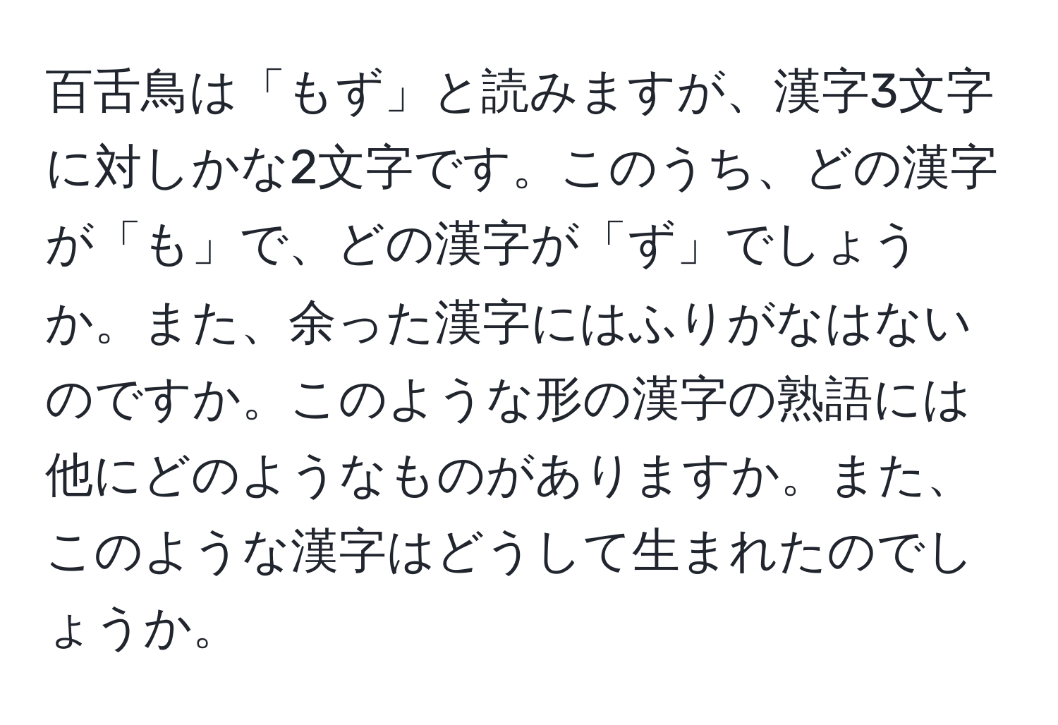 百舌鳥は「もず」と読みますが、漢字3文字に対しかな2文字です。このうち、どの漢字が「も」で、どの漢字が「ず」でしょうか。また、余った漢字にはふりがなはないのですか。このような形の漢字の熟語には他にどのようなものがありますか。また、このような漢字はどうして生まれたのでしょうか。