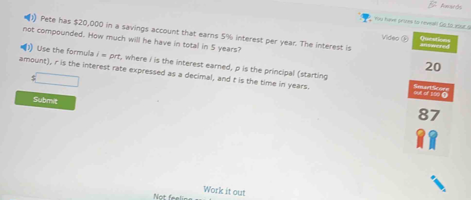 Awards 
You have prizes to reveal! Go to your g 
Pete has $20,000 in a savings account that earns 5% interest per year. The interest is answered 
Video Questions 
not compounded. How much will he have in total in 5 years? 
) Use the formula i=prt , where i is the interest earned, p is the principal (starting
20
amount), r is the interest rate expressed as a decimal, and t is the time in years. 
SmartScore 
out of 100 ① 
Submit
87
Work it out 
Not feeli