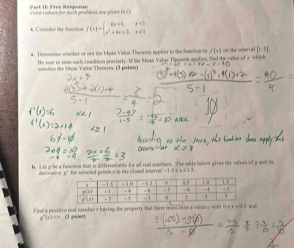 Part II: Free Response
Point values for each problem are given in ().
4. Consider the function f(x)=beginarrayl 6x+1,x<1 x^2+4x+2,x≥ 1endarray.
a. Determine whether or not the Mean Value Theorem applies to the function to f(x) on the interval [1,5],
Be sure to state each condition precisely. If the Mean Value Theorem applies, find the value of e which
satisfies the Mean Value Theorem. (3 points)
b. Let g be a function that is differentiable for all real numbers. The table below gives the values of g and its
derivative g' for selected points x in the closed interval -1.5≤ x≤ 1.5,
Find a positive real number 7 having the property that there must exist a value c with 0 and
g''(c)=r. (1 point)