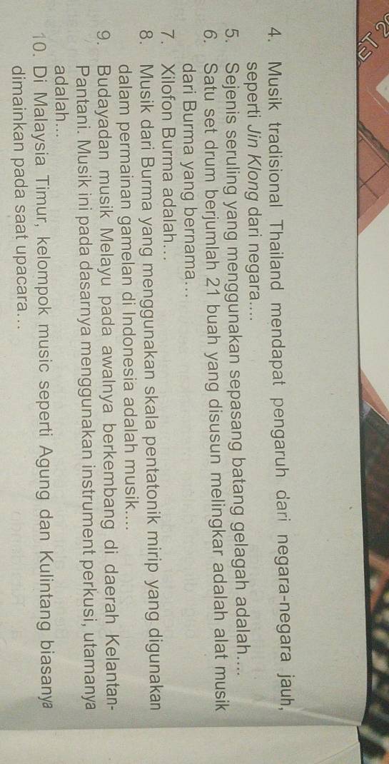 Musik tradisional Thailand mendapat pengaruh dari negara-negara jauh, 
seperti Jin Klong dari negara.... 
5. Sejenis seruling yang menggunakan sepasang batang gelagah adalah.... 
6. Satu set drum berjumlah 21 buah yang disusun melingkar adalah alat musik 
dari Burma yang bernama... 
7. Xilofon Burma adalah….. 
8. Musik dari Burma yang menggunakan skala pentatonik mirip yang digunakan 
dalam permainan gamelan di Indonesia adalah musik.... 
9. Budayadan musik Melayu pada awalnya berkembang di daerah Kelantan- 
Pantani. Musik ini pada dasarnya menggunakan instrument perkusi, utamanya 
adalah... 
10. Di Malaysia Timur, kelompok music seperti Agung dan Kulintang biasanya 
dimainkan pada saat upacara...