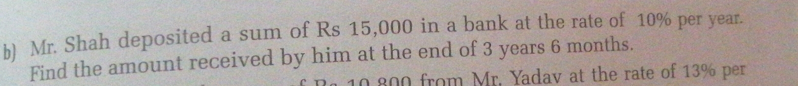 Mr. Shah deposited a sum of Rs 15,000 in a bank at the rate of 10% per year. 
Find the amount received by him at the end of 3 years 6 months.
10.800 from Mr. Yadav at the rate of 13% per