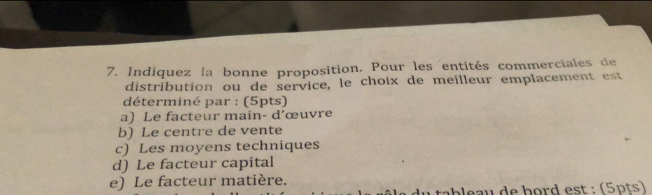 Indiquez la bonne proposition. Pour les entités commerciales de
distribution ou de service, le choix de meilleur emplacement est
déterminé par : (5pts)
a) Le facteur main- d’œuvre
b) Le centre de vente
c) Les moyens techniques
d) Le facteur capital
e) Le facteur matière.
ab e u de bord est : (5pts)