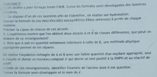 Un alcène a pour formule brute C4H8. Ecrire le; formules semi-développées des isomères 
nossibles. 
On dispose d'un de ces isomères afin de l'identifier, on réalise son hydratation. 
Donner la formule du (ou des) alcool(s) susceptible(s) d'être obtenu(s) à partir de chaque 
i somère. 
Préciser la classe de chacun de ces alcools. 
3. L'expérience montre que l'on obtient deux alcools A et B de classes différentes; que peut-on 
déduire de ce renseignement? 
4. Bien que A soit en quantité nettement inférieure à celle de B, une méthode physique 
appropriée permet de les séparer. 
On réalise l'oxydation ménagée de A et B avec une faible quantité d'un oxydant approprié; seul 
A s'oxyde et donne un nouveau composé A' qui donne un test positif à la DNPH et au réactif de 
schiff. 
À l'aide de ces renseignements, identifier l'isomère de l'alcène dont il est question. 
Donner la formule semi-développée et le nom de A'.