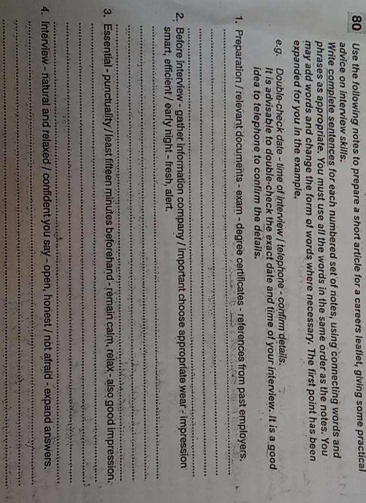 Use the following notes to prepare a short article for a careers leaflet, giving some practical 
advice on interview skills. 
Write complete sentences for each numbered set of notes, using connecting words and 
phrases as appropriate. You must use all the words in the same order as the notes. You 
may add words and change the form of words where necessary. The first point has been 
expanded for you in the example. 
e.g. Double-check date - time of interview / telephone - confirm details. 
It is advisable to double-check the exact date and time of your interview. It is a good 
idea to telephone to confirm the details. 
_ 
1. Preparation / relevant documents - exam - degree certificates - references from past employers. 
_ 
_ 
_ 
2. Before interview - gather information company / important choose appropriate wear - impression 
_ 
smart, efficient / early night - fresh, alert. 
_ 
_ 
_ 
_ 
3. Essential - punctuality / least fifteen minutes beforehand - remain calm, relax - also good impression. 
_ 
_ 
_ 
4. Interview - natural and relaxed / confident you say - open, honest / not afraid - expand answers. 
_ 
_ 
_