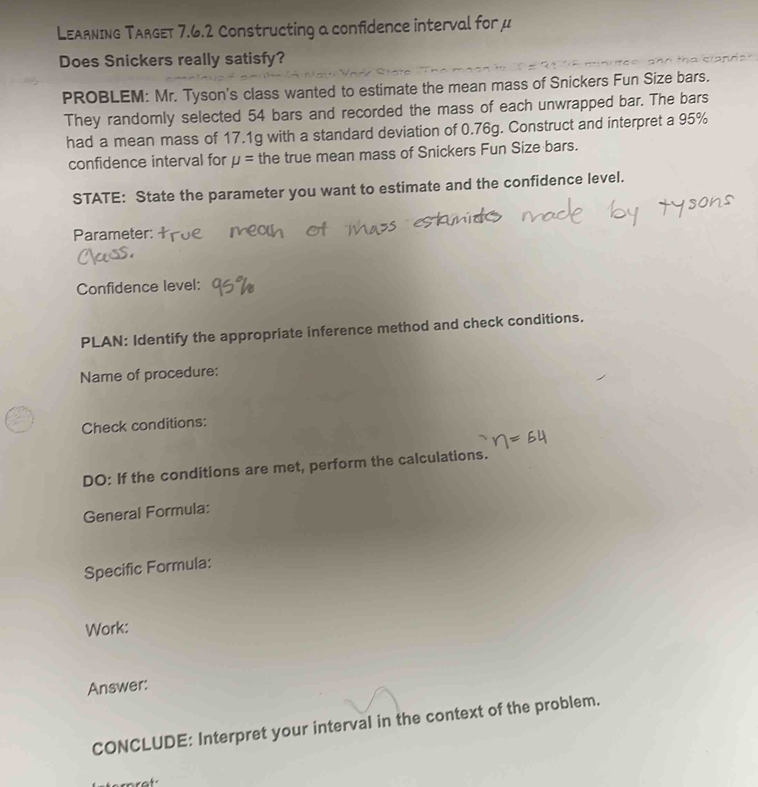 LEARnING TARGET 7.6.2 Constructing a confidence interval for μ
Does Snickers really satisfy? 
PROBLEM: Mr. Tyson's class wanted to estimate the mean mass of Snickers Fun Size bars. 
They randomly selected 54 bars and recorded the mass of each unwrapped bar. The bars 
had a mean mass of 17.1g with a standard deviation of 0.76g. Construct and interpret a 95%
confidence interval for mu = the true mean mass of Snickers Fun Size bars. 
STATE: State the parameter you want to estimate and the confidence level. 
Parameter: 
Confidence level: 
PLAN: Identify the appropriate inference method and check conditions. 
Name of procedure: 
Check conditions: 
DO: If the conditions are met, perform the calculations. 
General Formula: 
Specific Formula: 
Work: 
Answer: 
CONCLUDE: Interpret your interval in the context of the problem. 
ot