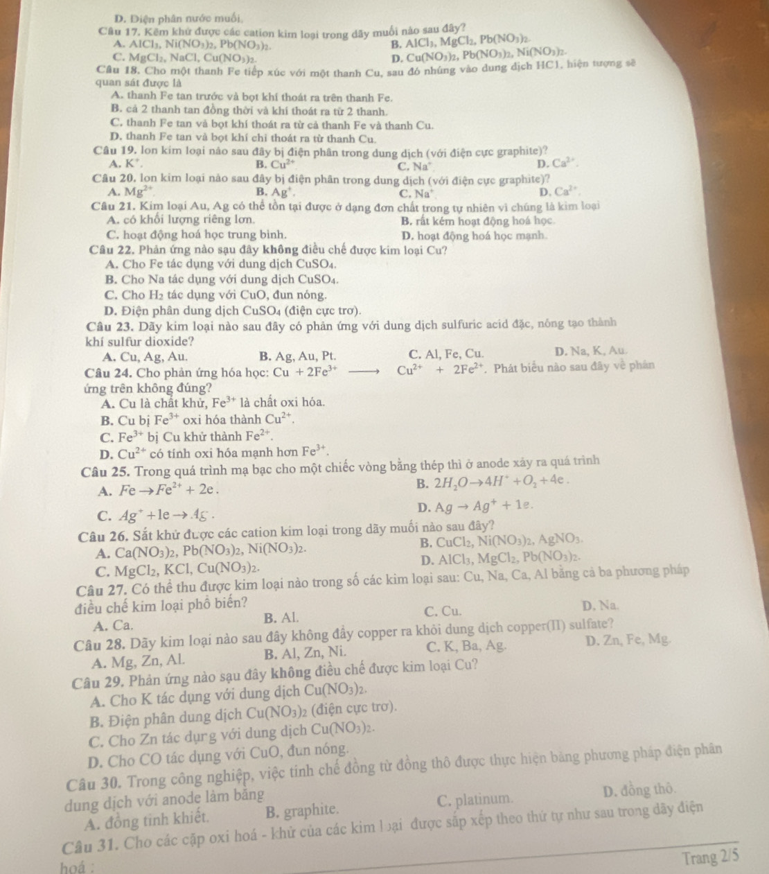 D. Diện phân nước muối
Câu 17. Kêm khử được các cation kim loại trong dãy muối nào sau đây?
A. AICl_3,Ni(NO_3)_2,Pb(NO_3)_2 B. AlCl_3,MgCl_2,Pb(NO_3)_2.
C. MgCl_2,NaCl,Cu(NO_3)_2. Cu(NO_3)_2,Pb(NO_3)_2. Ni(NO_3)_2.
D.
Câu 18, Cho một thanh Fe tiếp xúc với một thanh Cu, sau đó nhúng vào dung dịch HC1, hiện tượng sẽ
quan sát được là
A. thanh Fe tan trước và bọt khí thoát ra trên thanh Fe.
B. cả 2 thanh tan đồng thời và khí thoát ra từ 2 thanh.
C. thanh Fe tan và bọt khí thoát ra từ cả thanh Fe và thanh Cu.
D. thanh Fe tan và bọt khí chỉ thoát ra từ thanh Cu.
Câu 19. lon kim loại nảo sau đây bị điện phân trong dung dịch (với điện cực graphite)?
A. K^+. B. Cu^(2+) D. Ca^(2+).
C. Na^+
Câu 20, lon kim loại nào sau đây bị điện phân trong dung dịch (với điện cực graphite)?
A. Mg^(2+) B. Ag^+. C. Na^+ D. Ca^(2+)
Câu 21. Kim loại Au, Ag có thể tồn tại được ở dạng đơn chất trong tự nhiên vì chúng là kìm loại
A. có khối lượng riêng lơn. B. rất kém hoạt động hoá học
C. hoạt động hoá học trung bình. D. hoạt động hoá học mạnh.
Câu 22. Phản ứng nào sạu đây không điều chế được kim loại Cu?
A. Cho Fe tác dụng với dung dịch CuSO₄.
B. Cho Na tác dụng với dung dịch CuSO₄.
C. Cho H_2 tác dụng với CuO, đun nóng.
D. Điện phân dung dịch CuSO_4 (điện cực trơ).
Câu 23. Dãy kim loại nào sau đây có phản ứng với dung dịch sulfuric acid đặc, nông tạo thành
khí sulfur dioxide?
A. Cu, Ag, Au. B. Ag, Au, Pt. C. Al, Fe, Cu. D. Na, K, Au.
Câu 24. Cho phản ứng hóa học: Cu+2Fe^(3+)to Cu^(2+)+2Fe^(2+). Phát biểu nào sau đây về phân
ứng trên không đúng?
A. Cu là chất khử, Fe^(3+)la chất oxi hóa.
B. Cu bị Fe^(3+) oxi hóa thành Cu^(2+).
C. Fe^(3+)bi Cu khử thành Fe^(2+).
D. Cu^(2+) có tính oxi hóa mạnh hơn Fe^(3+).
Câu 25. Trong quá trình mạ bạc cho một chiếc vòng bằng thép thì ở anode xảy ra quá trình
A. Feto Fe^(2+)+2e. B. 2H_2Oto 4H^++O_2+4e.
C. Ag^++1eto Ag^+·
D. Agto Ag^++1e.
Câu 26. Sắt khử được các cation kim loại trong dãy muối nào sau đây?
A. Ca(NO_3)_2,Pb(NO_3)_2,Ni(NO_3)_2.
B. CuCl_2,Ni(NO_3)_2,AgNO_3.
D. AlCl_3,MgCl_2,Pb(NO_3)_2.
C. MgCl_2,KCl,Cu(NO_3)_2.
Câu 27. Có thể thu được kim loại nào trong số các kim loại sau: Cu,Na,Ca, , Al bằng cả ba phương pháp
điều chế kim loại phồ biển? D, Na.
A. Ca. B. Al. C. Cu.
Câu 28. Dãy kim loại nào sau đây không đây copper ra khỏi dung dịch copper(II) sulfate?
A. Mg, Zn, Al. B. Al, Zn, Ni. C. K, Ba, Ag. D. Zn, Fe, Mg.
Câu 29, Phản ứng nào sạu đây không điều chế được kim loại Cu?
A. Cho K tác dụng với dung dịch Cu(NO_3)_2.
B. Điện phân dung dịch Cu(NO_3)_2 (điện cực trơ).
C. Cho Zn tác dụrg với dung dịch Cu(NO_3)_2.
D. Cho CO tác dụng với CuO, đun nóng.
Câu 30. Trong công nghiệp, việc tính chế đồng từ đồng thô được thực hiện bảng phương pháp điện phân
dung dịch với anode làm băng
A. đồng tinh khiết. B. graphite. C. platinum.
D. đồng thô.
Câu 31. Cho các cặp oxi hoá - khử của các kim lại được sắp xếp theo thứ tự như sau trong dãy điện
hoá :
Trang 2/5