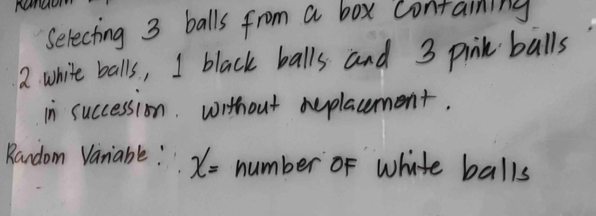 Selecting 3 balls from a box containing 
a white balls, I black balls and 3 pink balls 
in succession. without aeplacement. 
Random Vanable! x= number of white balls