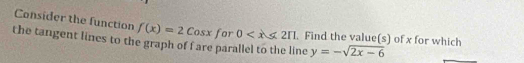 Consider the function f(x)=2Cosx for 0 . Find the value(s) of x for which 
the tangent lines to the graph of fare parallel to the line y=-sqrt(2x-6)