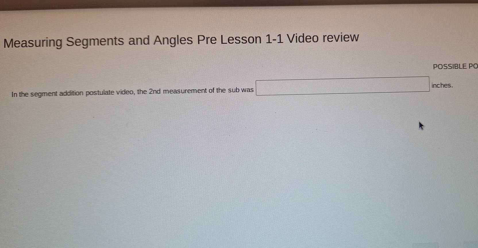 Measuring Segments and Angles Pre Lesson 1-1 Video review 
POSSIBLE PO 
In the segment addition postulate video, the 2nd measurement of the sub was □ inches.