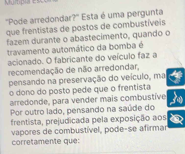 Multipia Esco m 
"Pode arredondar?' Esta é uma pergunta 
que frentistas de postos de combustíveis 
fazem durante o abastecimento, quando o 
travamento automático da bomba é 
acionado. O fabricante do veículo faz a 
recomendação de não arredondar, 
pensando na preservação do veículo, ma 
o dono do posto pede que o frentista 
arredonde, para vender mais combustíve 
Por outro lado, pensando na saúde do 
frentista, prejudicada pela exposição aos 
vapores de combustível, pode-se afirmar 
corretamente que: