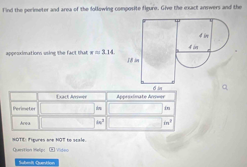 Find the perimeter and area of the following composite figure. Give the exact answers and the 
approximations using the fact that π approx 3.14. 
Exact Answer Approximate Answer 
Perimeter in in 
Area
in^2
in^2
NOTE: Figures are NOT to scale. 
Question Help: Video 
Submit Question