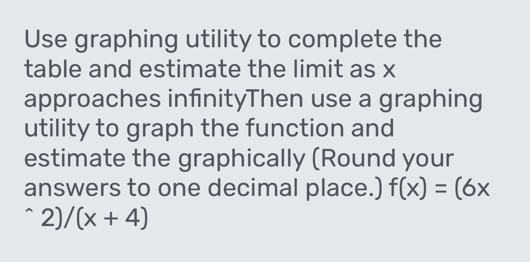 Use graphing utility to complete the 
table and estimate the limit as x
approaches infinityThen use a graphing 
utility to graph the function and 
estimate the graphically (Round your 
answers to one decimal place.) f(x)=(6x^(wedge)2)/(x+4)