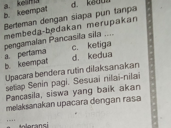 a. kelima d. kedua
b. keempat
Berteman dengan siapa pun tanpa
membeda-bedakan merupakan
pengamalan Pancasila sila ....
a. pertama c. ketiga
b. keempat d. kedua
Upacara bendera rutin dilaksanakan
setiap Senin pagi. Sesuai nilai-nilai
Pancasila, siswa yang baik akan
melaksanakan upacara dengan rasa
….