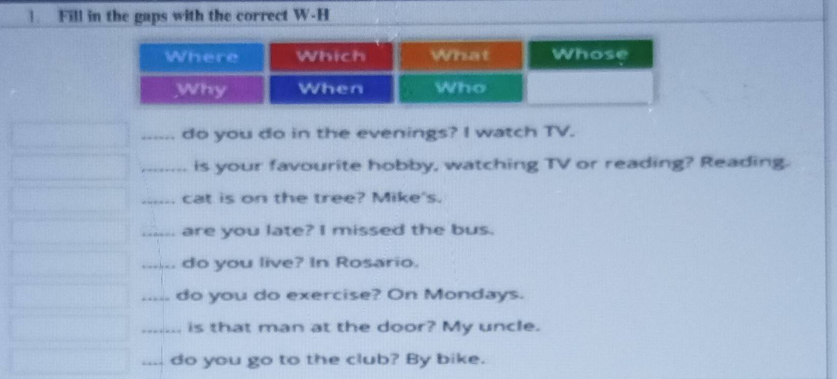 Fill in the gaps with the correct W-H 
_do you do in the evenings? I watch TV. 
_is your favourite hobby, watching TV or reading? Reading. 
_cat is on the tree? Mike's. 
_are you late? I missed the bus. 
_do you live? In Rosario. 
_do you do exercise? On Mondays. 
_is that man at the door? My uncle. 
_do you go to the club? By bike.