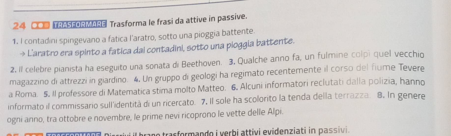 24 00 TRASFORMARE Trasforma le frasi da attive in passive. 
1. I contadini spingevano a fatica l’aratro, sotto una pioggia battente. 
→ L'aratro era spinto a fatica dai contadini, sotto una pioggia battente. 
2. Il celebre pianista ha eseguito una sonata di Beethoven. 3. Qualche anno fa, un fulmine colpi quel vecchio 
magazzino di attrezzi in giardino. 4. Un gruppo di geologi ha regimato recentemente il corso del fiume Tevere 
a Roma. 5. Il professore di Matematica stima molto Matteo. 6. Alcuni informatori reclutati dalla polizia, hanno 
informato il commissario sull’identità di un ricercato. 7. Il sole ha scolorito la tenda della terrazza. 8. In genere 
ogni anno, tra ottobre e novembre, le prime nevi ricoprono le vette delle Alpi. 
o trasformando i verbi attivi evidenziati in passivi.