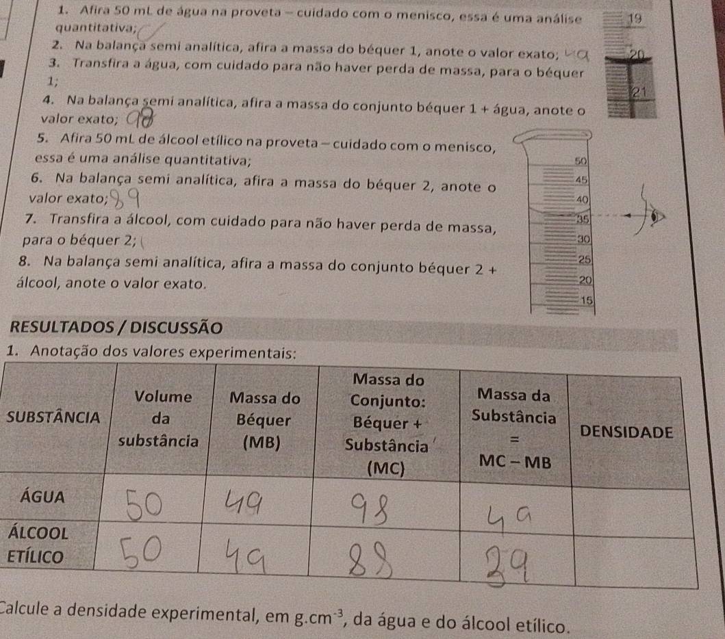 Afira 50 mL de água na proveta - cuidado com o menisco, essa é uma análise 19
quantitativa; 
2. Na balança semi analítica, afira a massa do béquer 1, anote o valor exato; 20
3. Transfira a água, com cuidado para não haver perda de massa, para o béquer 
1;
21
4. Na balança 5emi analítica, afira a massa do conjunto béquer 1 + água, anote o 
valor exato; 
5. Afira 50 mL de álcool etílico na proveta- cuidado com o menisco, 
essa é uma análise quantitativa; 50
6. Na balança semi analítica, afira a massa do béquer 2, anote o
45
valor exato; 40
35
7. Transfira a álcool, com cuidado para não haver perda de massa, 
para o béquer 2; 30
25
8. Na balança semi analítica, afira a massa do conjunto béquer 2+
álcool, anote o valor exato.
20
15
RESULTADOS / DISCUSsÃo 
1. Anotação dos valores experimentai 
S 
á 
e 
Calcule a densidade experimental, em g.cm^(-3) , da água e do álcool etílico.