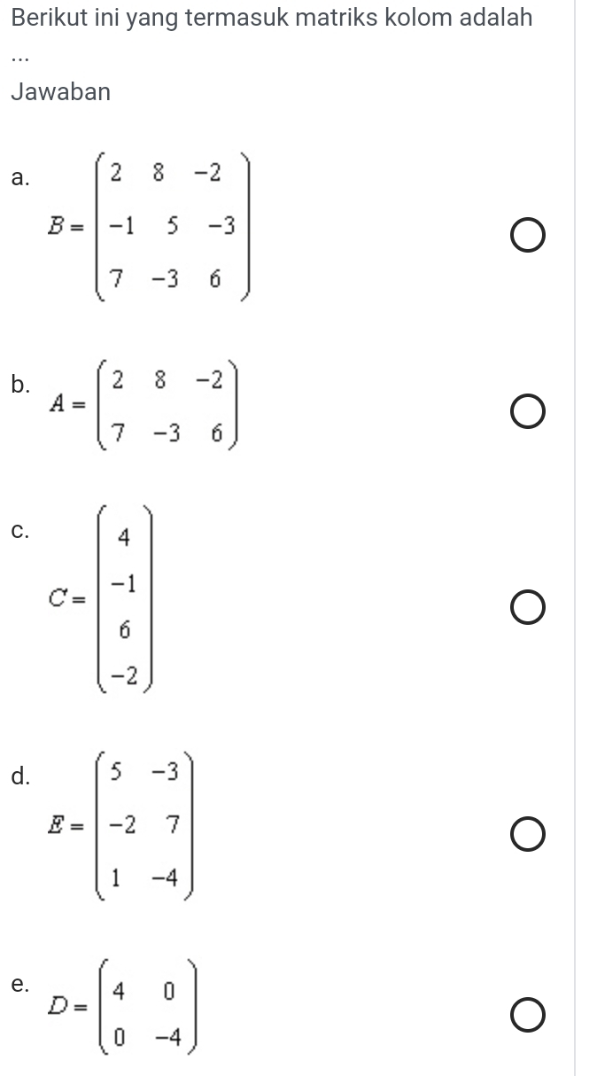 Berikut ini yang termasuk matriks kolom adalah 
… 
Jawaban 
a. B=beginpmatrix 2&8&-2 -1&5&-3 7&-3&6endpmatrix
b. A=beginpmatrix 2&8&-2 7&-3&6endpmatrix
C. C=beginpmatrix 4 -1 6 -2endpmatrix
d. B=beginpmatrix 5&-3 -2&7 1&-4endpmatrix
e. D=beginpmatrix 4&0 0&-4endpmatrix