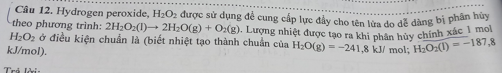 Hydrogen peroxide, H_2O_2 được sử dụng để cung cấp lực đẩy cho tên lửa do dễ dàng bị phân hủy 
theo phương trình: 2H_2O_2(l)to 2H_2O(g)+O_2(g). Lượng nhiệt được tạo ra khi phân hủy chính xác 1 mol
H_2O_2 ở điều kiện chuẩn là (biết nhiệt tạo thành chuẩn của H_2O(g)=-241,8kJ / mol; H_2O_2(l)=-187,8
kJ/mol). 
Trả lời: