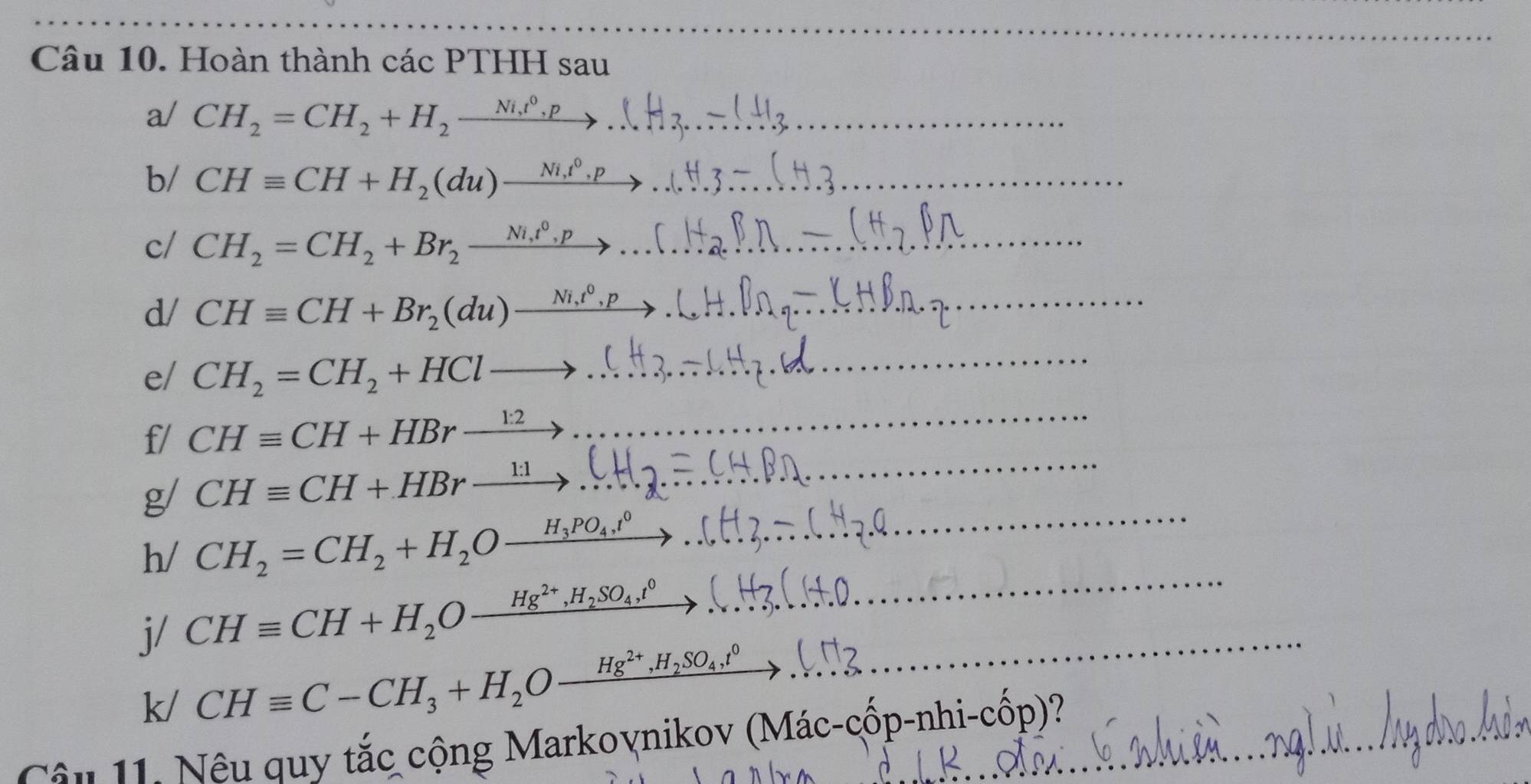 Hoàn thành các PTHH sau 
a/ CH_2=CH_2+H_2xrightarrow Ni,t^0,p... _ 
b/ CHequiv CH+H_2(du)xrightarrow Ni,t^0.p _ 
c/ CH_2=CH_2+Br_2xrightarrow Ni_1t^0,p... _ 
d/ CHequiv CH+Br_2(du)xrightarrow Ni,t^0,p _ 
_ 
e/ CH_2=CH_2+HClto .... __ 
f/ CHequiv CH+HBrxrightarrow 1:2
g/ CHequiv CH+HBrxrightarrow 1:1 _ 
h/ CH_2=CH_2+H_2Oxrightarrow H_3PO_4,^0
_ 
j/ CHequiv CH+H_2Oxrightarrow Hg^(2+), H_2SO_4,^0 __ 
_
k/CHequiv C-CH_3+H_2Oxrightarrow Hg^(2+), H_2SO_4,^0
Cậu 11. Nêu quy tắc cộng Markoynikov (Mác-cốp-nhi-cốp)?