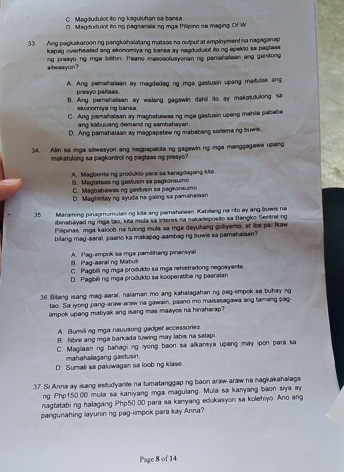 C. Magdudulot ito ng kaguluhan sa bansa
D. Magdudulot ito ng pagnanais ng mga Pilipino na maging OFW
33. Ang pagkakaroon ng pangkahalatang mataas na output at employment na nagaganap
kapag overheated ang ekonomiya ng bansa ay nagdudulot ito ng epekto sa pagtaas 
ng presyo ng mga bilihin. Paano masosolusyonan ng pamahalaan ang ganitong
sitwasyon?
A. Ang pamahalaan ay magdadag ng mga gastusin upang maitulak ang
presyo paitaas.
B. Ang pamahalaan ay walang gagawin dahil ito ay makatutulong sa
ekonomiya ng bansa.
C. Ang pamahalaan ay magbabawas ng mga gastusin upang mahila pababa
ang kabuuang demand ng sambahayan.
D. Ang pamahalaan ay magpapataw ng mababang sistema ng buwis.
34. Alin sa mga sitwasyon ang nagpapakita ng gagawin ng mga manggagawa upang
makatulong sa pagkontrol ng pagtaas ng presyo?
A. Magbenta ng produkto para sa karagdagang kita.
B. Magtataas ng gastusin sa pagkonsumo
C. Magbabawas ng gastusin sa pagkonsumo
D. Maghintay ng ayuda na galing sa pamahalaan
35. Maraming pinagmumulan ng kita ang pamahalaan. Kabilang na rito ay ang buwis na
ibinabayad ng mga tao, kita mula sa interes na nakadeposito sa Bangko Sentral ng
Pilipinas, mga kaloob na tulong mula sa mga dayuhang gobyerno, at iba pa. Ikaw
bilang mag-aaral, paano ka makapag-aambag ng buwis sa pamahalaan?
A. Pag-iimpok sa mga pamilihang pinansyal
B. Pag-aaral ng Mabuti
C. Pagbili ng mga produkto sa mga rehistradong negosyante.
D. Pagbili ng mga produkto sa kooperatiba ng paaralan
36.Bilang isang mag-aaral, nalaman mo ang kahalagahan ng pag-iimpok sa buhay ng
tao. Sa iyong pang-araw-araw na gawain, paano mo maisasagawa ang tamang pag-
iimpok upang matiyak ang isang mas maayos na hinaharap?
A. Bumili ng mga nauusong gadget accessories.
B. Ilibre ang mga barkada tuwing may labis na salapi.
C. Maglaan ng bahagi ng iyong baon sa alkansya upang may ipon para sa
mahahalagang gastusin.
D. Sumali sa paluwagan sa loob ng klase.
37. Si Anna ay isang estudyante na tumatanggap ng baon araw-araw na nagkakahalaga
ng Php150.00 mula sa kaniyang mga magulang. Mula sa kanyang baon siya ay
nagtatabi ng halagang Php50.00 para sa kanyang edukasyon sa kolehiyo. Ano ang
pangunahing layunin ng pag-iimpok para kay Anna?
Page 8 of 14