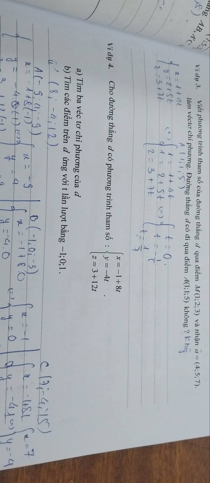  7;5;3 Vi dụ 3. Viết phương trình tham số của đường thẳng ơ qua điểm M(1;2;3) và nhận vector a=(4;5;7). 
ang AB, A'( 
làm véctơ chỉ phương. Đường thẳng ơ có đi qua điểm A(1;1;5) không ? 
_ 
_ 
_ 
Ví dụ 4. Cho đường thắng d có phương trình tham số beginarrayl x=-1+8t y=-4t z=3+12tendarray.. 
a) Tìm ba véc tơ chỉ phương của d 
b) Tìm các điểm trên đ ứng với t lần lượt bằng −1; 0; 1.