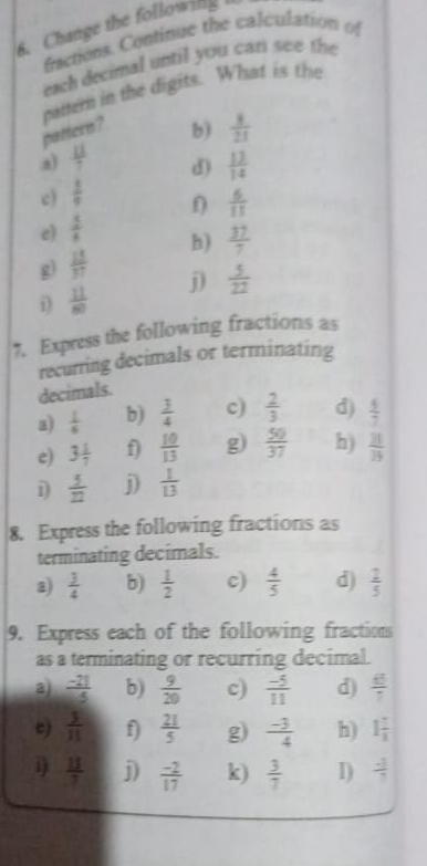 Change the following 
fractions. Continue the calculation of 
each decimal until you car see the 
pamem in the digits. What is the 
pattern? 
b)  8/21 
a)  11/7 
d) 
c)  1/9   13/14 
e)  5/6   6/11 
g)  15/37  h)  37/7 
i)  11/60  j)  5/22 
7. Express the following fractions as 
recurring decimals or terminating 
decimals. 
a)  1/6  b)  3/4  c)  2/3  d)  4/7 
e) 3 1/7  f  10/13  g)  50/37  h)  21/25 
i)  5/22  j  1/13 
8. Express the following fractions as 
terminating decimals. 
a)  3/4  b)  1/2  c)  4/5  d)  2/5 
9. Express each of the following fractions 
as a terminating or recurring decimal. 
a)  (-21)/5  b)  9/20  c)  (-5)/11  d)  45/7 
 3/11  f)  21/5  g)  (-3)/4  h) 1 7/3 
i)  13/7  j)  (-2)/17  k)  3/7  I)  (-3)/7 