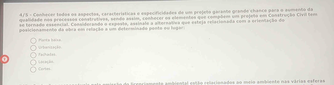 4/5 - Conhecer todos os aspectos, características e especificidades de um projeto garante grande chance para o aumento da
qualidade nos processos construtivos, sendo assim, conhecer os elementos que compõem um projeto em Construção Civil tem
se tornado essencial. Considerando o exposto, assinale a alternativa que esteja relacionada com a orientação do
posicionamento da obra em relação a um determinado ponto ou lugar:
Planta baixa.
Urbanização.
Fachadas.
x
Locação.
Cortes.
ão do licenciamento ambiental estão relacionados ao meio ambiente nas várias esferas