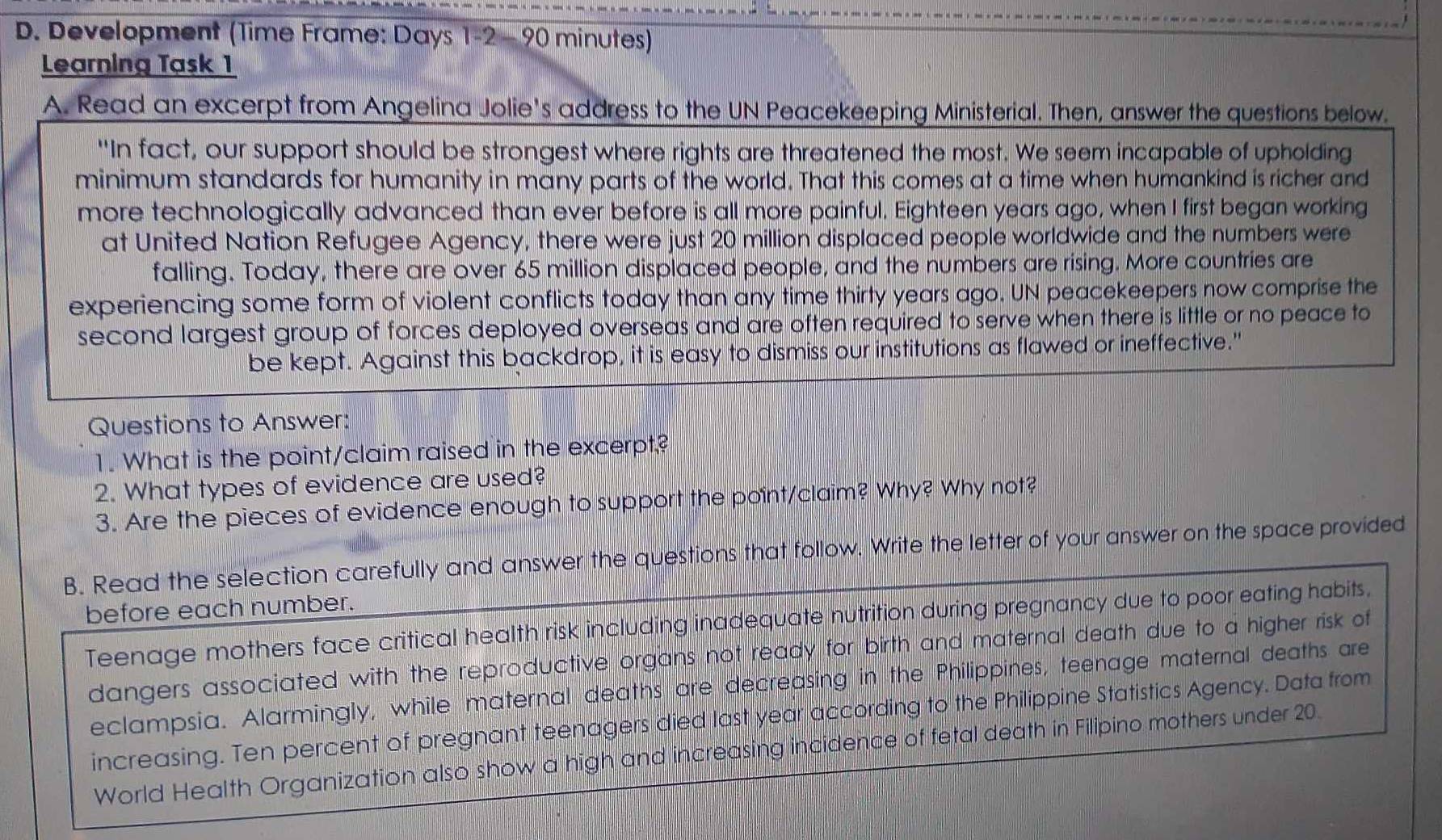 Development (Time Frame: Days 1-2 - 90 minutes) 
Learning Task 1 
A. Read an excerpt from Angelina Jolie's address to the UN Peacekeeping Ministerial. Then, answer the questions below. 
"In fact, our support should be strongest where rights are threatened the most. We seem incapable of upholding 
minimum standards for humanity in many parts of the world. That this comes at a time when humankind is richer and 
more technologically advanced than ever before is all more painful. Eighteen years ago, when I first began working 
at United Nation Refugee Agency, there were just 20 million displaced people worldwide and the numbers were 
falling. Today, there are over 65 million displaced people, and the numbers are rising. More countries are 
experiencing some form of violent conflicts today than any time thirty years ago. UN peacekeepers now comprise the 
second largest group of forces deployed overseas and are often required to serve when there is little or no peace to 
be kept. Against this backdrop, it is easy to dismiss our institutions as flawed or ineffective." 
Questions to Answer: 
1. What is the point/claim raised in the excerpt? 
2. What types of evidence are used? 
3. Are the pieces of evidence enough to support the point/claim? Why? Why not? 
B. Read the selection carefully and answer the questions that follow. Write the letter of your answer on the space provided 
before each number. 
Teenage mothers face critical health risk including inadequate nutrition during pregnancy due to poor eating habits, 
dangers associated with the reproductive organs not ready for birth and maternal death due to a higher risk of 
eclampsia. Alarmingly, while maternal deaths are decreasing in the Philippines, teenage maternal deaths are 
increasing. Ten percent of pregnant teenagers died last year according to the Philippine Statistics Agency. Data from 
World Health Organization also show a high and increasing incidence of fetal death in Filipino mothers under 20.